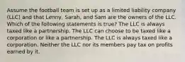 Assume the football team is set up as a limited liability company (LLC) and that Lenny, Sarah, and Sam are the owners of the LLC. Which of the following statements is true? The LLC is always taxed like a partnership. The LLC can choose to be taxed like a corporation or like a partnership. The LLC is always taxed like a corporation. Neither the LLC nor its members pay tax on profits earned by it.