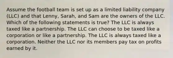 Assume the football team is set up as a limited liability company (LLC) and that Lenny, Sarah, and Sam are the owners of the LLC. Which of the following statements is true? The LLC is always taxed like a partnership. The LLC can choose to be taxed like a corporation or like a partnership. The LLC is always taxed like a corporation. Neither the LLC nor its members pay tax on profits earned by it.