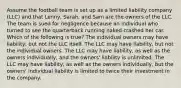 Assume the football team is set up as a limited liability company (LLC) and that Lenny, Sarah, and Sam are the owners of the LLC. The team is sued for negligence because an individual who turned to see the quarterback running naked crashed her car. Which of the following is true? The individual owners may have liability, but not the LLC itself. The LLC may have liability, but not the individual owners. The LLC may have liability, as well as the owners individually, and the owners' liability is unlimited. The LLC may have liability, as well as the owners individually, but the owners' individual liability is limited to twice their investment in the company.