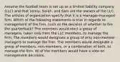 Assume the football team is set up as a limited liability company (LLC) and that Lenny, Sarah, and Sam are the owners of the LLC. The articles of organization specify that it is a manager-managed firm. Which of the following statements is true in regards to management of the firm, such as the decision of whether to fire the quarterback? The members would elect a group of managers, taken only from the LLC members, to manage the firm. The members would designate a group of only non-member managers to manage the firm. The members would designate a group of members, non-members, or a combination of both, to manage the firm. All of the members would have a vote on management decisions.