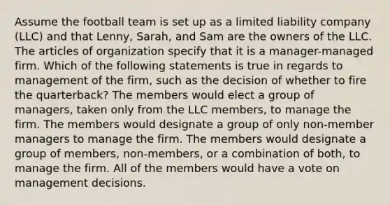 Assume the football team is set up as a limited liability company (LLC) and that Lenny, Sarah, and Sam are the owners of the LLC. The articles of organization specify that it is a manager-managed firm. Which of the following statements is true in regards to management of the firm, such as the decision of whether to fire the quarterback? The members would elect a group of managers, taken only from the LLC members, to manage the firm. The members would designate a group of only non-member managers to manage the firm. The members would designate a group of members, non-members, or a combination of both, to manage the firm. All of the members would have a vote on management decisions.