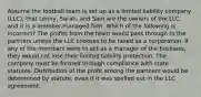 Assume the football team is set up as a limited liability company (LLC), that Lenny, Sarah, and Sam are the owners of the LLC, and it is a member-managed firm. Which of the following is incorrect? The profits from the team would pass through to the partners unless the LLC chooses to be taxed as a corporation. If any of the members were to act as a manager of the business, they would not lose their limited liability protection. The company must be formed through compliance with state statutes. Distribution of the profit among the partners would be determined by statute, even if it was spelled out in the LLC agreement.