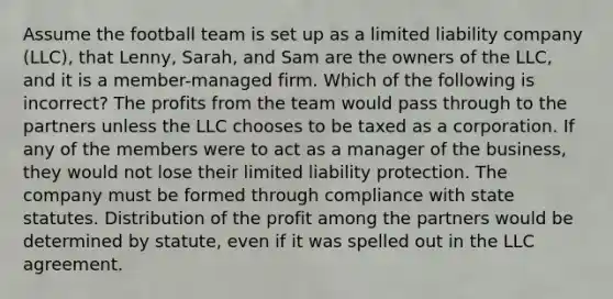 Assume the football team is set up as a limited liability company (LLC), that Lenny, Sarah, and Sam are the owners of the LLC, and it is a member-managed firm. Which of the following is incorrect? The profits from the team would pass through to the partners unless the LLC chooses to be taxed as a corporation. If any of the members were to act as a manager of the business, they would not lose their limited liability protection. The company must be formed through compliance with state statutes. Distribution of the profit among the partners would be determined by statute, even if it was spelled out in the LLC agreement.