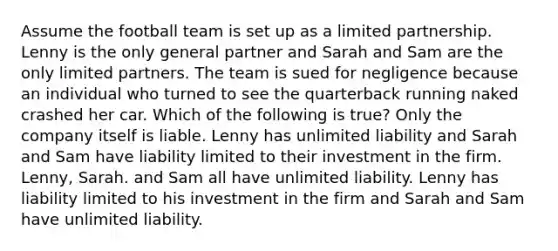 Assume the football team is set up as a limited partnership. Lenny is the only general partner and Sarah and Sam are the only limited partners. The team is sued for negligence because an individual who turned to see the quarterback running naked crashed her car. Which of the following is true? Only the company itself is liable. Lenny has unlimited liability and Sarah and Sam have liability limited to their investment in the firm. Lenny, Sarah. and Sam all have unlimited liability. Lenny has liability limited to his investment in the firm and Sarah and Sam have unlimited liability.