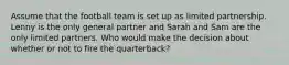 Assume that the football team is set up as limited partnership. Lenny is the only general partner and Sarah and Sam are the only limited partners. Who would make the decision about whether or not to fire the quarterback?