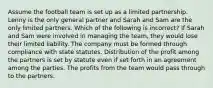 Assume the football team is set up as a limited partnership. Lenny is the only general partner and Sarah and Sam are the only limited partners. Which of the following is incorrect? If Sarah and Sam were involved in managing the team, they would lose their limited liability. The company must be formed through compliance with state statutes. Distribution of the profit among the partners is set by statute even if set forth in an agreement among the parties. The profits from the team would pass through to the partners.