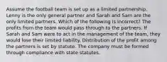 Assume the football team is set up as a limited partnership. Lenny is the only general partner and Sarah and Sam are the only limited partners. Which of the following is incorrect? The profits from the team would pass through to the partners. If Sarah and Sam were to act in the management of the team, they would lose their limited liability. Distribution of the profit among the partners is set by statute. The company must be formed through compliance with state statutes.