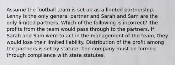 Assume the football team is set up as a limited partnership. Lenny is the only general partner and Sarah and Sam are the only limited partners. Which of the following is incorrect? The profits from the team would pass through to the partners. If Sarah and Sam were to act in the management of the team, they would lose their limited liability. Distribution of the profit among the partners is set by statute. The company must be formed through compliance with state statutes.