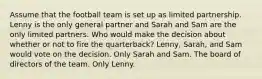 Assume that the football team is set up as limited partnership. Lenny is the only general partner and Sarah and Sam are the only limited partners. Who would make the decision about whether or not to fire the quarterback? Lenny, Sarah, and Sam would vote on the decision. Only Sarah and Sam. The board of directors of the team. Only Lenny.