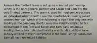 Assume the football team is set up as a limited partnership Lenny is the only general partner and Sarah and Sam are the only limited partners. The team is sued for negligence because an individual who turned to see the quarterback running naked crashed her car. Which of the following is true? The only one with liability is the company itself. Lenny has liability limited to his investment in the firm and Sarah and Sam have unlimited liability. Lenny has unlimited liability and Sarah and Sam have liability limited to their investment in the firm. Lenny, Sarah and Sam all have unlimited liability.