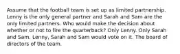 Assume that the football team is set up as limited partnership. Lenny is the only general partner and Sarah and Sam are the only limited partners. Who would make the decision about whether or not to fire the quarterback? Only Lenny. Only Sarah and Sam. Lenny, Sarah and Sam would vote on it. The board of directors of the team.