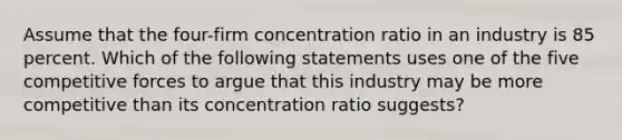 Assume that the four-firm concentration ratio in an industry is 85 percent. Which of the following statements uses one of the five competitive forces to argue that this industry may be more competitive than its concentration ratio suggests?