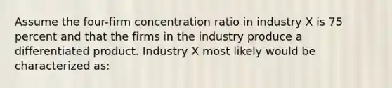 Assume the four-firm concentration ratio in industry X is 75 percent and that the firms in the industry produce a differentiated product. Industry X most likely would be characterized as: