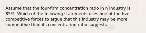 Assume that the four-firm concentration ratio in n industry is 85%. Which of the following statements uses one of the five competitive forces to argue that this industry may be more competitive than its concentration ratio suggests