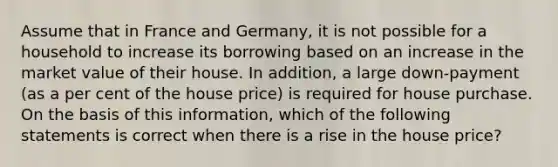 Assume that in France and Germany, it is not possible for a household to increase its borrowing based on an increase in the market value of their house. In addition, a large down-payment (as a per cent of the house price) is required for house purchase. On the basis of this information, which of the following statements is correct when there is a rise in the house price?