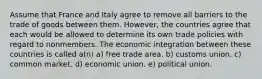 Assume that France and Italy agree to remove all barriers to the trade of goods between them. However, the countries agree that each would be allowed to determine its own trade policies with regard to nonmembers. The economic integration between these countries is called a(n) a) free trade area. b) customs union. c) common market. d) economic union. e) political union.