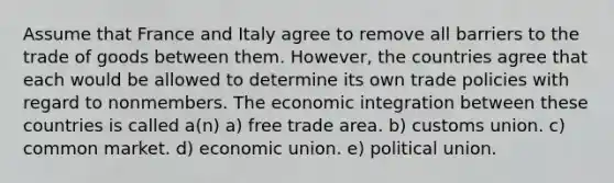 Assume that France and Italy agree to remove all barriers to the trade of goods between them. However, the countries agree that each would be allowed to determine its own trade policies with regard to nonmembers. The economic integration between these countries is called a(n) a) free trade area. b) customs union. c) common market. d) economic union. e) political union.