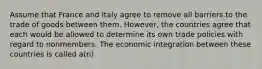 Assume that France and Italy agree to remove all barriers to the trade of goods between them. However, the countries agree that each would be allowed to determine its own trade policies with regard to nonmembers. The economic integration between these countries is called a(n)