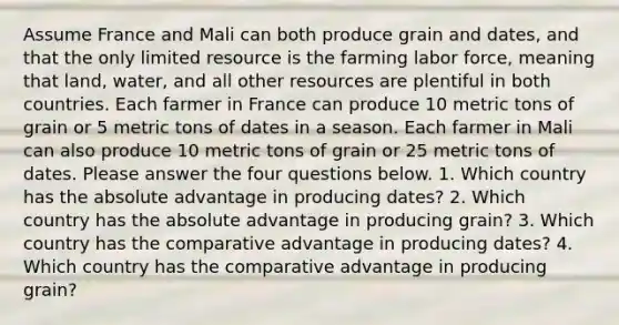 Assume France and Mali can both produce grain and dates, and that the only limited resource is the farming labor force, meaning that land, water, and all other resources are plentiful in both countries. Each farmer in France can produce 10 metric tons of grain or 5 metric tons of dates in a season. Each farmer in Mali can also produce 10 metric tons of grain or 25 metric tons of dates. Please answer the four questions below. 1. Which country has the absolute advantage in producing dates? 2. Which country has the absolute advantage in producing grain? 3. Which country has the comparative advantage in producing dates? 4. Which country has the comparative advantage in producing grain?