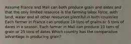 Assume France and Mali can both produce grain and dates and that the only limited resource is the farming labor force, with land, water and all other resources plentiful in both countries. Each farmer in France can produce 10 tons of grains or 5 tons of dates in a season. Each farmer in Mali can produce 10 tons of grain or 25 tons of dates Which country has the comparative advantage in producing grain?