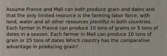 Assume France and Mali can both produce grain and dates and that the only limited resource is the farming labor force, with land, water and all other resources plentiful in both countries. Each farmer in France can produce 10 tons of grains or 5 tons of dates in a season. Each farmer in Mali can produce 10 tons of grain or 25 tons of dates Which country has the comparative advantage in producing grain?