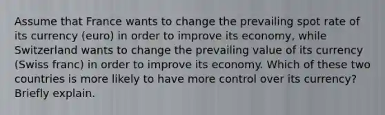 Assume that France wants to change the prevailing spot rate of its currency (euro) in order to improve its economy, while Switzerland wants to change the prevailing value of its currency (Swiss franc) in order to improve its economy. Which of these two countries is more likely to have more control over its currency? Briefly explain.