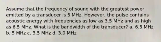 Assume that the frequency of sound with the greatest power emitted by a transducer is 5 MHz. However, the pulse contains acoustic energy with frequencies as low as 3.5 MHz and as high as 6.5 MHz. What is the bandwidth of the transducer? a. 6.5 MHz b. 5 MHz c. 3.5 MHz d. 3.0 MHz