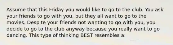 Assume that this Friday you would like to go to the club. You ask your friends to go with you, but they all want to go to the movies. Despite your friends not wanting to go with you, you decide to go to the club anyway because you really want to go dancing. This type of thinking BEST resembles a: