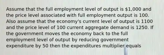 Assume that the full employment level of output is 1,000 and the price level associated with full employment output is 100. Also assume that the economy's current level of output is 1100 and the price level of 100 current aggregate demand is 1250. If the government moves the economy back to the full employment level of output by reducing government expenditure by 50 then the expenditures multiplier equals