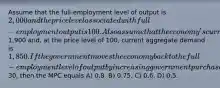 Assume that the full-employment level of output is 2,000 and the price level associated with full-employment output is 100. Also assume that the economy's current level of output is1,900 and, at the price level of 100, current aggregate demand is 1,850. If the government moves the economy back to the full-employment level of output by increasing government purchases by30, then the MPC equals A) 0.8. B) 0.75. C) 0.6. D) 0.5.