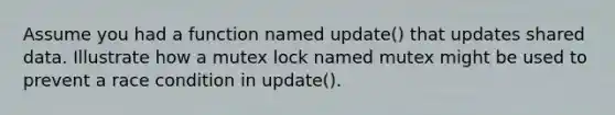 Assume you had a function named update() that updates shared data. Illustrate how a mutex lock named mutex might be used to prevent a race condition in update().