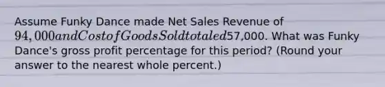 Assume Funky Dance made Net Sales Revenue of 94,000 and Cost of Goods Sold totaled57,000. What was Funky Dance's gross profit percentage for this​ period? (Round your answer to the nearest whole​ percent.)