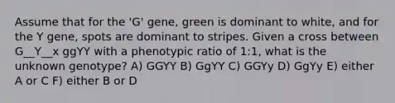 Assume that for the 'G' gene, green is dominant to white, and for the Y gene, spots are dominant to stripes. Given a cross between G__Y__x ggYY with a phenotypic ratio of 1:1, what is the unknown genotype? A) GGYY B) GgYY C) GGYy D) GgYy E) either A or C F) either B or D