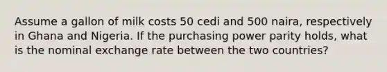 Assume a gallon of milk costs 50 cedi and 500 naira, respectively in Ghana and Nigeria. If the purchasing power parity holds, what is the nominal exchange rate between the two countries?