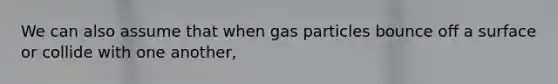 We can also assume that when gas particles bounce off a surface or collide with one another,