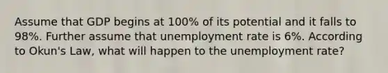 Assume that GDP begins at 100% of its potential and it falls to 98%. Further assume that unemployment rate is 6%. According to Okun's Law, what will happen to the unemployment rate?