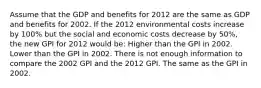 Assume that the GDP and benefits for 2012 are the same as GDP and benefits for 2002. If the 2012 environmental costs increase by 100% but the social and economic costs decrease by 50%, the new GPI for 2012 would be: Higher than the GPI in 2002. Lower than the GPI in 2002. There is not enough information to compare the 2002 GPI and the 2012 GPI. The same as the GPI in 2002.