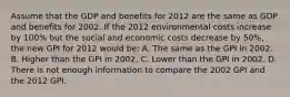 Assume that the GDP and benefits for 2012 are the same as GDP and benefits for 2002. If the 2012 environmental costs increase by 100% but the social and economic costs decrease by 50%, the new GPI for 2012 would be: A. The same as the GPI in 2002. B. Higher than the GPI in 2002. C. Lower than the GPI in 2002. D. There is not enough information to compare the 2002 GPI and the 2012 GPI.