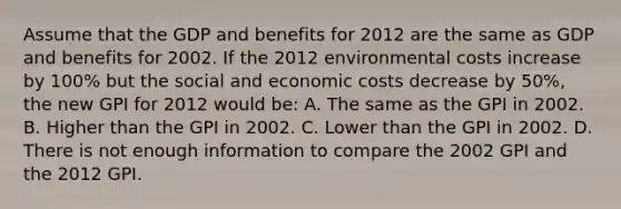 Assume that the GDP and benefits for 2012 are the same as GDP and benefits for 2002. If the 2012 environmental costs increase by 100% but the social and economic costs decrease by 50%, the new GPI for 2012 would be: A. The same as the GPI in 2002. B. Higher than the GPI in 2002. C. Lower than the GPI in 2002. D. There is not enough information to compare the 2002 GPI and the 2012 GPI.