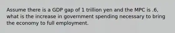 Assume there is a GDP gap of 1 trillion yen and the MPC is .6, what is the increase in government spending necessary to bring the economy to full employment.