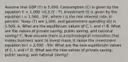 Assume that GDP (Y) is 5,000. Consumption (C) is given by the equation C = 1,000 +0.3 (Y - T). Investment (I) is given by the equation I = 1,500 - 50r, where r is the real interest rate, in percent. Taxes (T) are 1,000, and government spending (G) is 1,500. A. What are the equilibrium values of C, I, and r? B. What are the values of private saving, public saving, and national saving? C. Now assume there is a technological innovation that makes business want to invest more. It raises the investment equation to I = 2,000 - 50r. What are the new equilibrium values of C, I, and r? D. What are the new values of private saving, public saving, and national saving?