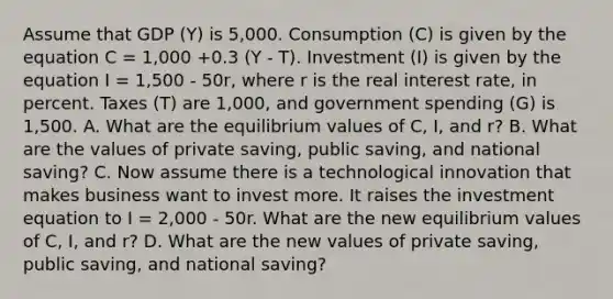 Assume that GDP (Y) is 5,000. Consumption (C) is given by the equation C = 1,000 +0.3 (Y - T). Investment (I) is given by the equation I = 1,500 - 50r, where r is the real interest rate, in percent. Taxes (T) are 1,000, and government spending (G) is 1,500. A. What are the equilibrium values of C, I, and r? B. What are the values of private saving, public saving, and national saving? C. Now assume there is a technological innovation that makes business want to invest more. It raises the investment equation to I = 2,000 - 50r. What are the new equilibrium values of C, I, and r? D. What are the new values of private saving, public saving, and national saving?