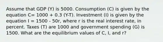 Assume that GDP (Y) is 5000. Consumption (C) is given by the equation C= 1000 + 0.3 (Y-T). Investment (I) is given by the equation I = 1500 - 50r, where r is the real interest rate, in percent. Taxes (T) are 1000 and government spending (G) is 1500. What are the equilibrium values of C, I, and r?