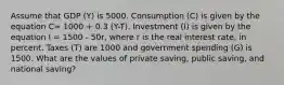 Assume that GDP (Y) is 5000. Consumption (C) is given by the equation C= 1000 + 0.3 (Y-T). Investment (I) is given by the equation I = 1500 - 50r, where r is the real interest rate, in percent. Taxes (T) are 1000 and government spending (G) is 1500. What are the values of private saving, public saving, and national saving?