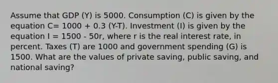 Assume that GDP (Y) is 5000. Consumption (C) is given by the equation C= 1000 + 0.3 (Y-T). Investment (I) is given by the equation I = 1500 - 50r, where r is the real interest rate, in percent. Taxes (T) are 1000 and government spending (G) is 1500. What are the values of private saving, public saving, and national saving?