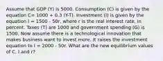 Assume that GDP (Y) is 5000. Consumption (C) is given by the equation C= 1000 + 0.3 (Y-T). Investment (I) is given by the equation I = 1500 - 50r, where r is the real interest rate, in percent. Taxes (T) are 1000 and government spending (G) is 1500. Now assume there is a technological innovation that makes business want to invest more. It raises the investment equation to I = 2000 - 50r. What are the new equilibrium values of C, I and r?