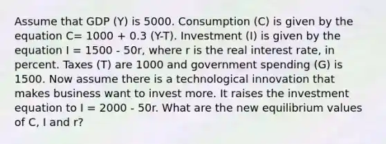 Assume that GDP (Y) is 5000. Consumption (C) is given by the equation C= 1000 + 0.3 (Y-T). Investment (I) is given by the equation I = 1500 - 50r, where r is the real interest rate, in percent. Taxes (T) are 1000 and government spending (G) is 1500. Now assume there is a technological innovation that makes business want to invest more. It raises the investment equation to I = 2000 - 50r. What are the new equilibrium values of C, I and r?