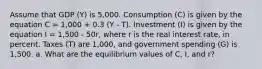 Assume that GDP (Y) is 5,000. Consumption (C) is given by the equation C = 1,000 + 0.3 (Y - T). Investment (I) is given by the equation I = 1,500 - 50r, where r is the real interest rate, in percent. Taxes (T) are 1,000, and government spending (G) is 1,500. a. What are the equilibrium values of C, I, and r?