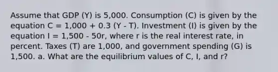 Assume that GDP (Y) is 5,000. Consumption (C) is given by the equation C = 1,000 + 0.3 (Y - T). Investment (I) is given by the equation I = 1,500 - 50r, where r is the real interest rate, in percent. Taxes (T) are 1,000, and government spending (G) is 1,500. a. What are the equilibrium values of C, I, and r?