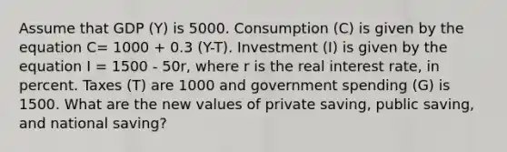 Assume that GDP (Y) is 5000. Consumption (C) is given by the equation C= 1000 + 0.3 (Y-T). Investment (I) is given by the equation I = 1500 - 50r, where r is the real interest rate, in percent. Taxes (T) are 1000 and government spending (G) is 1500. What are the new values of private saving, public saving, and national saving?